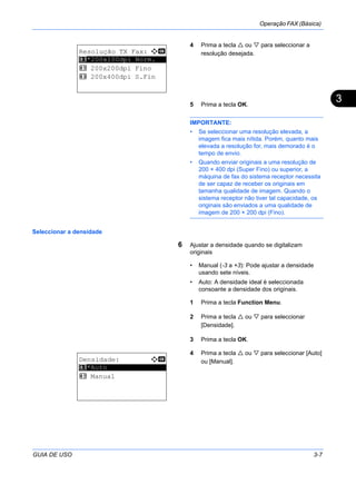 Operação FAX (Básica)
GUIA DE USO 3-7
3
4 Prima a tecla ou para seleccionar a
resolução desejada.
5 Prima a tecla OK.
IMPORTANTE:
• Se seleccionar uma resolução elevada, a
imagem fica mais nítida. Porém, quanto mais
elevada a resolução for, mais demorado é o
tempo de envio.
• Quando enviar originais a uma resolução de
200 × 400 dpi (Super Fino) ou superior, a
máquina de fax do sistema receptor necessita
de ser capaz de receber os originais em
tamanha qualidade de imagem. Quando o
sistema receptor não tiver tal capacidade, os
originais são enviados a uma qualidade de
imagem de 200 × 200 dpi (Fino).
Seleccionar a densidade
6 Ajustar a densidade quando se digitalizam
originais
• Manual (-3 a +3): Pode ajustar a densidade
usando sete níveis.
• Auto: A densidade ideal é seleccionada
consoante a densidade dos originais.
1 Prima a tecla Function Menu.
2 Prima a tecla ou para seleccionar
[Densidade].
3 Prima a tecla OK.
4 Prima a tecla ou para seleccionar [Auto]
ou [Manual].
Resolução TX Fax: a b
*********************
2 200x200dpi Fino
3 200x400dpi S.Fin
1 *200x100dpi Norm.
Densidade: a b
*********************
2 Manual
1 *Auto
 
