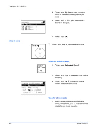Operação FAX (Básica)
3-8 GUIA DE USO
5 Prima a tecla OK. Avance para o próximo
passo se tiver seleccionado [Manual] no
passo 4.
6 Prima a tecla ou para seleccionar a
densidade desejada.
7 Prima a tecla OK.
Início de envio
7 Prima a tecla Start. A transmissão é iniciada.
Verificar o estado do envio
1 Prima a tecla Status/Job Cancel.
2 Prima a tecla ou para seleccionar [Status
trab.env.].
3 Prima a tecla OK. É exibida uma lista de
estados de trabalhos enviados.
Cancelar a transmissão
1 No ecrã supra para verificar trabalhos de
envio, prima a tecla ou para seleccionar
o trabalho que deseja cancelar.
Manual: a b
*********************
2 v +Claro -2
3 w +Claro -1
1 u +Claro -3
Status trab.env.: a b
*********************
0011 p Difusão
0017 b 0324256345
[ Cancelar ] [ Menu ]
0010 b 0667643333 r
 