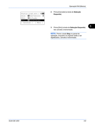 Operação FAX (Básica)
GUIA DE USO 3-9
3
2 Prima [Cancelar] (a tecla de Selecção
Esquerda).
3 Prima [Sim] (a tecla de Selecção Esquerda).
Isto cancela a transmissão.
NOTA: Premir a tecla Stop no painel de
operação, enquanto os originais estão a ser
digitalizados, cancela a transmissão.
Status trab.env.: a b
0010 b 0667643333 r
0011 p Difusão
*********************
[ Cancelar ] [ Menu ]
0017 b 0324256345
 