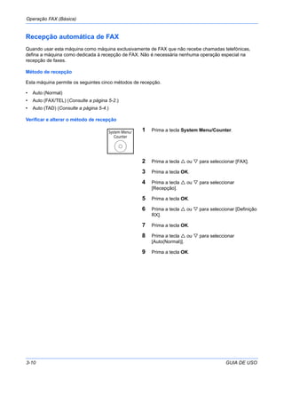 Operação FAX (Básica)
3-10 GUIA DE USO
Recepção automática de FAX
Quando usar esta máquina como máquina exclusivamente de FAX que não recebe chamadas telefónicas,
defina a máquina como dedicada à recepção de FAX. Não é necessária nenhuma operação especial na
recepção de faxes.
Método de recepção
Esta máquina permite os seguintes cinco métodos de recepção.
• Auto (Normal)
• Auto (FAX/TEL) (Consulte a página 5-2.)
• Auto (TAD) (Consulte a página 5-4.)
Verificar e alterar o método de recepção
1 Prima a tecla System Menu/Counter.
2 Prima a tecla ou para seleccionar [FAX].
3 Prima a tecla OK.
4 Prima a tecla ou para seleccionar
[Recepção].
5 Prima a tecla OK.
6 Prima a tecla ou para seleccionar [Definição
RX].
7 Prima a tecla OK.
8 Prima a tecla ou para seleccionar
[Auto(Normal)].
9 Prima a tecla OK.
 