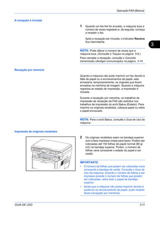Operação FAX (Básica)
GUIA DE USO 3-11
3
A recepção é iniciada
1 Quando um fax lhe for enviado, a máquina toca a
número de vezes registado e, de seguida, começa
a receber o fax.
Após a recepção ser iniciada, o indicador Receive
fica intermitente.
NOTA: Pode alterar o número de vezes que a
máquina toca. (Consulte o Toques na página 5-6.)
Para cancelar a recepção, consulte o Cancelar
transmissão (desligar comunicação) na página 3-14.
Recepção por memória
Quando a máquina não pode imprimir um fax devido à
falta de papel ou a encravamentos de papel, esta
armazena, temporariamente, os originais que foram
enviados na memória de imagem. Quando a máquina
regressa ao estado de impressão, a impressão é
iniciada.
Durante a recepção por memória, os trabalhos de
impressão de recepção de FAX são exibidos nos
trabalhos de impressão do ecrã Status (Estado). Para
imprimir os originais recebidos, coloque papel ou retire
o papel encravado.
NOTA: Para o ecrã Status, consulte o Guia de Uso da
máquina.
Impressão de originais recebidos
2 Os originais recebidos saem na bandeja superior
com a face impressa virada para baixo. Podem ser
colocadas até 150 folhas de papel normal (80 g/
m2) na bandeja superior. Porém, o número de
folhas varia consoante o estado do papel a ser
usado.
IMPORTANTE:
• O número de folhas que podem ser colocadas varia
consoante a bandeja de saída. Consulte o Guia de
Uso da máquina. Quando o número de folhas a ser
impresso excede o número de folhas que podem
ser colocadas, retire todo o papel da bandeja
superior.
• Ainda que a máquina não possa imprimir devido à
ausência ou encravamento de papel, pode receber
faxes (recepção por memória).
 