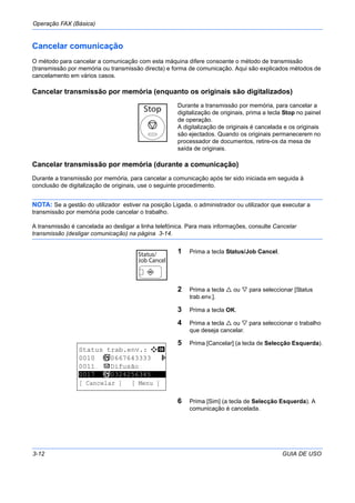 Operação FAX (Básica)
3-12 GUIA DE USO
Cancelar comunicação
O método para cancelar a comunicação com esta máquina difere consoante o método de transmissão
(transmissão por memória ou transmissão directa) e forma de comunicação. Aqui são explicados métodos de
cancelamento em vários casos.
Cancelar transmissão por memória (enquanto os originais são digitalizados)
Durante a transmissão por memória, para cancelar a
digitalização de originais, prima a tecla Stop no painel
de operação.
A digitalização de originais é cancelada e os originais
são ejectados. Quando os originais permanecerem no
processador de documentos, retire-os da mesa de
saída de originais.
Cancelar transmissão por memória (durante a comunicação)
Durante a transmissão por memória, para cancelar a comunicação após ter sido iniciada em seguida à
conclusão de digitalização de originais, use o seguinte procedimento.
NOTA: Se a gestão do utilizador estiver na posição Ligada, o administrador ou utilizador que executar a
transmissão por memória pode cancelar o trabalho.
A transmissão é cancelada ao desligar a linha telefónica. Para mais informações, consulte Cancelar
transmissão (desligar comunicação) na página 3-14.
1 Prima a tecla Status/Job Cancel.
2 Prima a tecla ou para seleccionar [Status
trab.env.].
3 Prima a tecla OK.
4 Prima a tecla ou para seleccionar o trabalho
que deseja cancelar.
5 Prima [Cancelar] (a tecla de Selecção Esquerda).
6 Prima [Sim] (a tecla de Selecção Esquerda). A
comunicação é cancelada.
Status trab.env.: a b
0010 b 0667643333 r
0011 p Difusão
*********************
[ Cancelar ] [ Menu ]
0017 b 0324256345
 