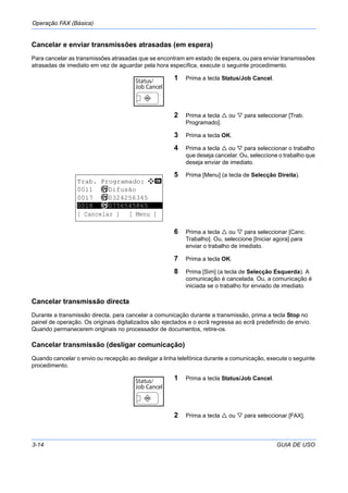 Operação FAX (Básica)
3-14 GUIA DE USO
Cancelar e enviar transmissões atrasadas (em espera)
Para cancelar as transmissões atrasadas que se encontram em estado de espera, ou para enviar transmissões
atrasadas de imediato em vez de aguardar pela hora específica, execute o seguinte procedimento.
1 Prima a tecla Status/Job Cancel.
2 Prima a tecla ou para seleccionar [Trab.
Programado].
3 Prima a tecla OK.
4 Prima a tecla ou para seleccionar o trabalho
que deseja cancelar. Ou, seleccione o trabalho que
deseja enviar de imediato.
5 Prima [Menu] (a tecla de Selecção Direita).
6 Prima a tecla ou para seleccionar [Canc.
Trabalho]. Ou, seleccione [Iniciar agora] para
enviar o trabalho de imediato.
7 Prima a tecla OK.
8 Prima [Sim] (a tecla de Selecção Esquerda). A
comunicação é cancelada. Ou, a comunicação é
iniciada se o trabalho for enviado de imediato.
Cancelar transmissão directa
Durante a transmissão directa, para cancelar a comunicação durante a transmissão, prima a tecla Stop no
painel de operação. Os originais digitalizados são ejectados e o ecrã regressa ao ecrã predefinido de envio.
Quando permanecerem originais no processador de documentos, retire-os.
Cancelar transmissão (desligar comunicação)
Quando cancelar o envio ou recepção ao desligar a linha telefónica durante a comunicação, execute o seguinte
procedimento.
1 Prima a tecla Status/Job Cancel.
2 Prima a tecla ou para seleccionar [FAX].
Trab. Programado: a b
0011 b Difusão
0017 b 0324256345
*********************
[ Cancelar ] [ Menu ]
0018 b 0756545865
 