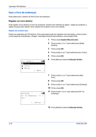 Operação FAX (Básica)
3-16 GUIA DE USO
Usar o livro de endereços
Pode seleccionar o destino de FAX do livro de endereços.
Registar um novo destino
Pode registar novos destinos no livro de endereços. Existem dois métodos de registo - registo de contactos; e
registo de grupo para registar vários registos de contactos como uma unidade.
Registo de contacto (fax)
Podem ser registados até 100 destinos. Para cada registo pode ser registado nome de destino, número de fax,
comunicação de subendereço, cifragem, velocidade inicial de transmissão e comunicação ECM.
1 Prima a tecla System Menu/Counter.
2 Prima a tecla ou para seleccionar [Editar
Destino].
3 Prima a tecla OK.
4 Prima a tecla ou para seleccionar [Liv. Ends.].
5 Prima a tecla OK.
6 Prima [Menu] (a tecla de Selecção Direita).
7 Prima a tecla ou para seleccionar [Adic.
End.].
8 Prima a tecla OK.
9 Prima a tecla ou para seleccionar [Contacto].
10 Prima a tecla OK.
11 Prima a tecla ou para seleccionar [N.º do
Endereço].
12 Prima [Editar] (a tecla de Selecção Direita).
Liv. Ends.: a b
*********************
l Fiala
l Maury
[ Menu ]
k Design
Detalhe: C b
N.º do Endereço: 7/ 7
053
[ Editar ]
 