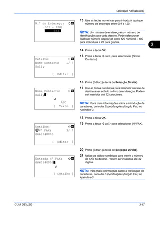 Operação FAX (Básica)
GUIA DE USO 3-17
3
13 Use as teclas numéricas para introduzir qualquer
número de endereço entre 001 e 120.
NOTA: Um número de endereço é um número de
identificação para cada destino. Pode seleccionar
qualquer número disponível entre 120 números - 100
para indivíduos e 20 para grupos.
14 Prima a tecla OK.
15 Prima a tecla ou para seleccionar [Nome
Contacto].
16 Prima [Editar] (a tecla de Selecção Direita).
17 Use as teclas numéricas para introduzir o nome de
destino a ser exibido no livro de endereços. Podem
ser inseridos até 32 caracteres.
NOTA: Para mais informações sobre a introdução de
caracteres, consulte Especificações (função Fax) no
Apêndice-3.
18 Prima a tecla OK.
19 Prima a tecla ou para seleccionar [Nº FAX].
20 Prima [Editar] (a tecla de Selecção Direita).
21 Utilize as teclas numéricas para inserir o número
de FAX do destino. Podem ser inseridos até 32
dígitos.
NOTA: Para mais informações sobre a introdução de
caracteres, consulte Especificações (função Fax) no
Apêndice-3.
N.º do Endereço: D b
(001 - 120)
*****053*
Detalhe: C b
Nome Contacto 1/ 7
Sally
[ Editar ]
Nome Contacto: A b
Sally*
S
ABC
[ Texto ]
Detalhe: C b
b Nº FAX: 3/ 7
0667640000
[ Editar ]
Entrada Nº FAX: A b
0667640000*
S
[ Detalhe ]
 