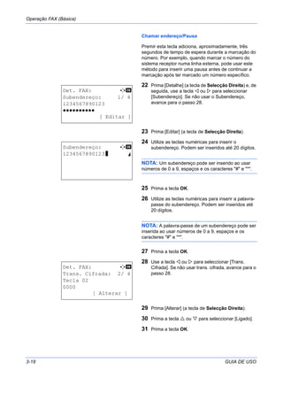 Operação FAX (Básica)
3-18 GUIA DE USO
Chamar endereço/Pausa
Premir esta tecla adiciona, aproximadamente, três
segundos de tempo de espera durante a marcação do
número. Por exemplo, quando marcar o número do
sistema receptor numa linha externa, pode usar este
método para inserir uma pausa antes de continuar a
marcação após ter marcado um número específico.
22 Prima [Detalhe] (a tecla de Selecção Direita) e, de
seguida, use a tecla ou para seleccionar
[Subendereço]. Se não usar o Subendereço,
avance para o passo 28.
23 Prima [Editar] (a tecla de Selecção Direita).
24 Utilize as teclas numéricas para inserir o
subendereço. Podem ser inseridos até 20 dígitos.
NOTA: Um subendereço pode ser inserido ao usar
números de 0 a 9, espaços e os caracteres "#" e "*".
25 Prima a tecla OK.
26 Utilize as teclas numéricas para inserir a palavra-
passe do subendereço. Podem ser inseridos até
20 dígitos.
NOTA: A palavra-passe de um subendereço pode ser
inserida ao usar números de 0 a 9, espaços e os
caracteres "#" e "*".
27 Prima a tecla OK.
28 Use a tecla ou para seleccionar [Trans.
Cifrada]. Se não usar trans. cifrada, avance para o
passo 28.
29 Prima [Alterar] (a tecla de Selecção Direita).
30 Prima a tecla ou para seleccionar [Ligado].
31 Prima a tecla OK.
Det. FAX: C b
Subendereço: 1/ 4
1234567890123
OOOOOOOOOO
[ Editar ]
Subendereço: C b
1234567890123V S
Det. FAX: C b
Trans. Cifrada: 2/ 4
Tecla 02
0000
[ Alterar ]
 