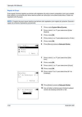 Operação FAX (Básica)
3-20 GUIA DE USO
Registo de Grupo
Pode registar diversos registos que tenham sido registados de modo a serem contactados como uma unidade.
Este método é conveniente pois vários destinos podem ser atribuídos numa determinada altura. Podem ser
registados até 20 grupos.
NOTA: O registo de grupo requer destinos que tenham sido registados como registo de contactos. Execute o
registo de contactos necessários previamente.
1 Prima a tecla System Menu/Counter.
2 Prima a tecla ou para seleccionar [Editar
Destino].
3 Prima a tecla OK.
4 Prima a tecla ou para seleccionar [Liv. Ends.].
5 Prima a tecla OK.
6 Prima [Menu] (a tecla de Selecção Direita).
7 Prima a tecla ou para seleccionar [Adic.
End.].
8 Prima a tecla OK.
9 Prima a tecla ou para seleccionar [Grupo].
10 Prima a tecla OK.
11 Prima a tecla ou para seleccionar [N.º do
Endereço].
12 Prima [Editar] (a tecla de Selecção Direita).
13 Use as teclas numéricas para introduzir qualquer
número de endereço entre 001 e 120.
Liv. Ends.: a b
*********************
l Fiala
l Maury
[ Menu ]
k Design
Detalhe: C b
N.º do Endereço: 4/ 4
019
[ Editar ]
N.º do Endereço: C b
(001 - 120)
*****053*
 