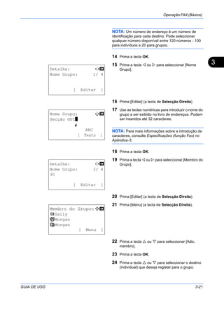 Operação FAX (Básica)
GUIA DE USO 3-21
3
NOTA: Um número de endereço é um número de
identificação para cada destino. Pode seleccionar
qualquer número disponível entre 120 números - 100
para indivíduos e 20 para grupos.
14 Prima a tecla OK.
15 Prima a tecla ou para seleccionar [Nome
Grupo].
16 Prima [Editar] (a tecla de Selecção Direita).
17 Use as teclas numéricas para introduzir o nome do
grupo a ser exibido no livro de endereços. Podem
ser inseridos até 32 caracteres.
NOTA: Para mais informações sobre a introdução de
caracteres, consulte Especificações (função Fax) no
Apêndice-3.
18 Prima a tecla OK.
19 Prima a tecla ou para seleccionar [Membro do
Grupo].
20 Prima [Editar] (a tecla de Selecção Direita).
21 Prima [Menu] (a tecla de Selecção Direita).
22 Prima a tecla ou para seleccionar [Adic.
membro].
23 Prima a tecla OK.
24 Prima a tecla ou para seleccionar o destino
(individual) que deseja registar para o grupo.
Detalhe: C b
Nome Grupo: 1/ 4
[ Editar ]
Nome Grupo: A b
Secção GUI*
S
ABC
[ Texto ]
Detalhe: C b
Nome Grupo: 3/ 4
30
[ Editar ]
Membro do Grupo:a b
p Sally
b Morgan
G Morgan
[ Menu ]
 