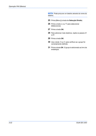 Operação FAX (Básica)
3-22 GUIA DE USO
NOTA: Pode procurar um destino através do nome do
destino.
25 Prima [Menu] (a tecla de Selecção Direita).
26 Prima a tecla ou para seleccionar
[Seleccionar].
27 Prima a tecla OK.
28 Para adicionar mais destinos, repita os passos 21
a 27.
29 Prima a tecla OK.
30 Use a tecla ou para verificar se o grupo foi
correctamente definido.
31 Prima a tecla OK. O grupo é adicionado ao livro de
endereços.
 