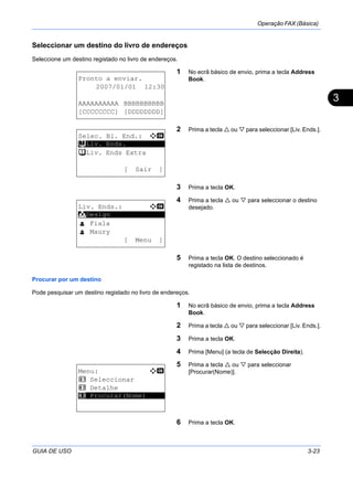 Operação FAX (Básica)
GUIA DE USO 3-23
3
Seleccionar um destino do livro de endereços
Seleccione um destino registado no livro de endereços.
1 No ecrã básico de envio, prima a tecla Address
Book.
2 Prima a tecla ou para seleccionar [Liv. Ends.].
3 Prima a tecla OK.
4 Prima a tecla ou para seleccionar o destino
desejado.
5 Prima a tecla OK. O destino seleccionado é
registado na lista de destinos.
Procurar por um destino
Pode pesquisar um destino registado no livro de endereços.
1 No ecrã básico de envio, prima a tecla Address
Book.
2 Prima a tecla ou para seleccionar [Liv. Ends.].
3 Prima a tecla OK.
4 Prima [Menu] (a tecla de Selecção Direita).
5 Prima a tecla ou para seleccionar
[Procurar(Nome)].
6 Prima a tecla OK.
Pronto a enviar.
2007/01/01 12:30
AAAAAAAAAA BBBBBBBBBB
[CCCCCCCC] [DDDDDDDD]
Selec. Bl. End.: a b
*********************
t Liv. Ends Extra
[ Sair ]
t Liv. Ends.
Liv. Ends.: a b
*********************
l Fiala
l Maury
[ Menu ]
k Design
Menu: a b
1 Seleccionar
2 Detalhe
*********************3 Procurar(Nome)
 