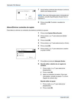 Operação FAX (Básica)
3-24 GUIA DE USO
7 Use as teclas numéricas para introduzir o nome do
destino que deseja procurar.
NOTA: Para mais informações sobre a introdução de
caracteres, consulte Especificações (função Fax) no
Apêndice-3.
8 Prima a tecla OK. É exibido o resultado da
pesquisa.
Alterar/Eliminar conteúdos de registo
Pode alterar ou eliminar os conteúdos dos destinos (contacto) ou grupos.
1 Prima a tecla System Menu/Counter.
2 Prima a tecla ou para seleccionar [Editar
Destino].
3 Prima a tecla OK.
4 Prima a tecla ou para seleccionar [Liv. Ends.].
5 Prima a tecla OK.
6 Prima a tecla ou para seleccionar o destino
ou grupo a editar.
7 Prima [Menu] (a tecla de Selecção Direita).
8 Quando editar o destino de um registo de
contacto
1 Prima a tecla ou para seleccionar
[Detalhe/Edit.].
2 Prima a tecla OK.
3 Altere os conteúdos do destino. Para mais
informações, consulte os passos 11 a 43 em
Registo de contacto (fax).
Quando editar um grupo
1 Prima a tecla ou para seleccionar
[Detalhe/Edit.].
2 Prima a tecla OK.
Procurar(Nome): A b
ma*
S
ABC
[ Texto ]
Liv. Ends.: a b
*********************
l Fiala
l Maury
[ Menu ]
k Design
 