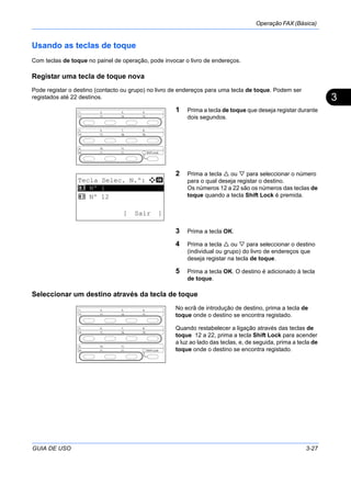 Operação FAX (Básica)
GUIA DE USO 3-27
3
Usando as teclas de toque
Com teclas de toque no painel de operação, pode invocar o livro de endereços.
Registar uma tecla de toque nova
Pode registar o destino (contacto ou grupo) no livro de endereços para uma tecla de toque. Podem ser
registados até 22 destinos.
1 Prima a tecla de toque que deseja registar durante
dois segundos.
2 Prima a tecla ou para seleccionar o número
para o qual deseja registar o destino.
Os números 12 a 22 são os números das teclas de
toque quando a tecla Shift Lock é premida.
3 Prima a tecla OK.
4 Prima a tecla ou para seleccionar o destino
(individual ou grupo) do livro de endereços que
deseja registar na tecla de toque.
5 Prima a tecla OK. O destino é adicionado à tecla
de toque.
Seleccionar um destino através da tecla de toque
No ecrã de introdução de destino, prima a tecla de
toque onde o destino se encontra registado.
Quando restabelecer a ligação através das teclas de
toque 12 a 22, prima a tecla Shift Lock para acender
a luz ao lado das teclas, e, de seguida, prima a tecla de
toque onde o destino se encontra registado.
Tecla Selec. N.º: a b
*********************
2 Nº 12
[ Sair ]
1 Nº 1
 