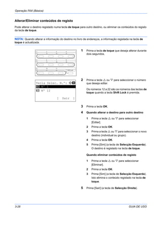 Operação FAX (Básica)
3-28 GUIA DE USO
Alterar/Eliminar conteúdos de registo
Pode alterar o destino registado numa tecla de toque para outro destino, ou eliminar os conteúdos do registo
da tecla de toque.
NOTA: Quando alterar a informação do destino no livro de endereços, a informação registada na tecla de
toque é actualizada.
1 Prima a tecla de toque que deseja alterar durante
dois segundos.
2 Prima a tecla ou para seleccionar o número
que deseja editar.
Os números 12 a 22 são os números das teclas de
toque quando a tecla Shift Lock é premida.
3 Prima a tecla OK.
4 Quando alterar o destino para outro destino
1 Prima a tecla ou para seleccionar
[Editar].
2 Prima a tecla OK.
3 Prima a tecla ou para seleccionar o novo
destino (individual ou grupo).
4 Prima a tecla OK.
5 Prima [Sim] (a tecla de Selecção Esquerda).
O destino é registado na tecla de toque.
Quando eliminar conteúdos de registo
1 Prima a tecla ou para seleccionar
[Eliminar].
2 Prima a tecla OK.
3 Prima [Sim] (a tecla de Selecção Esquerda).
Isto elimina o conteúdo registado na tecla de
toque.
5 Prima [Sair] (a tecla de Selecção Direita).
Tecla Selec. N.º: a b
*********************
2 Nº 12
[ Sair ]
1 Nº 1
 