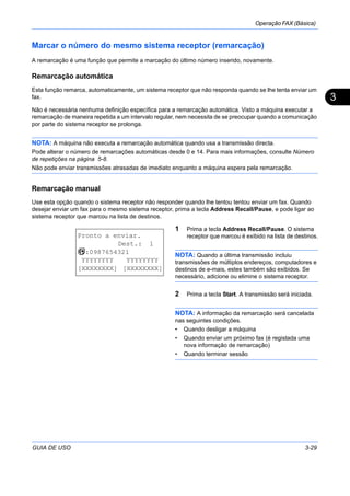 Operação FAX (Básica)
GUIA DE USO 3-29
3
Marcar o número do mesmo sistema receptor (remarcação)
A remarcação é uma função que permite a marcação do último número inserido, novamente.
Remarcação automática
Esta função remarca, automaticamente, um sistema receptor que não responda quando se lhe tenta enviar um
fax.
Não é necessária nenhuma definição específica para a remarcação automática. Visto a máquina executar a
remarcação de maneira repetida a um intervalo regular, nem necessita de se preocupar quando a comunicação
por parte do sistema receptor se prolonga.
NOTA: A máquina não executa a remarcação automática quando usa a transmissão directa.
Pode alterar o número de remarcações automáticas desde 0 e 14. Para mais informações, consulte Número
de repetições na página 5-8.
Não pode enviar transmissões atrasadas de imediato enquanto a máquina espera pela remarcação.
Remarcação manual
Use esta opção quando o sistema receptor não responder quando lhe tentou tentou enviar um fax. Quando
desejar enviar um fax para o mesmo sistema receptor, prima a tecla Address Recall/Pause, e pode ligar ao
sistema receptor que marcou na lista de destinos.
1 Prima a tecla Address Recall/Pause. O sistema
receptor que marcou é exibido na lista de destinos.
NOTA: Quando a última transmissão incluiu
transmissões de múltiplos endereços, computadores e
destinos de e-mais, estes também são exibidos. Se
necessário, adicione ou elimine o sistema receptor.
2 Prima a tecla Start. A transmissão será iniciada.
NOTA: A informação da remarcação será cancelada
nas seguintes condições.
• Quando desligar a máquina
• Quando enviar um próximo fax (é registada uma
nova informação de remarcação)
• Quando terminar sessão
Pronto a enviar.
Dest.: 1
b :0987654321
YYYYYYYY YYYYYYYY
[XXXXXXXX] [XXXXXXXX]
 