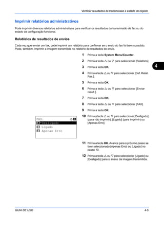 Verificar resultados de transmissão e estado de registo
GUIA DE USO 4-5
4
Imprimir relatórios administrativos
Pode imprimir diversos relatórios administrativos para verificar os resultados da transmissão de fax ou do
estado da configuração funcional.
Relatórios de resultados de envios
Cada vez que enviar um fax, pode imprimir um relatório para confirmar se o envio do fax foi bem sucedido.
Pode, também, imprimir a imagem transmitida no relatório de resultados de envio.
1 Prima a tecla System Menu/Counter.
2 Prima a tecla ou para seleccionar [Relatório].
3 Prima a tecla OK.
4 Prima a tecla ou para seleccionar [Def. Relat.
Res.].
5 Prima a tecla OK.
6 Prima a tecla ou para seleccionar [Enviar
result.].
7 Prima a tecla OK.
8 Prima a tecla ou para seleccionar [FAX].
9 Prima a tecla OK.
10 Prima a tecla ou para seleccionar [Desligado]
(para não imprimir), [Ligado] (para imprimir) ou
[Apenas Erro].
11 Prima a tecla OK. Avance para o próximo passo se
tiver seleccionado [Apenas Erro] ou [Ligado] no
passo 10.
12 Prima a tecla ou para seleccionar [Ligado] ou
[Desligado] para o anexo da imagem transmitida.
FAX: a b
*********************
2 Ligado
3 Apenas Erro
1 *Desligado
 