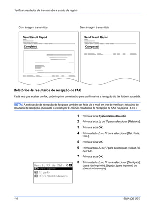 Verificar resultados de transmissão e estado de registo
4-6 GUIA DE USO
Relatórios de resultados de recepção de FAX
Cada vez que receber um fax, pode imprimir um relatório para confirmar se a recepção do fax foi bem sucedida.
NOTA: A notificação de recepção de fax pode também ser feita via e-mail em vez de verificar o relatório de
resultado de recepção. (Consulte o Relato por E-mail de resultados de recepção de FAX na página 4-10.)
1 Prima a tecla System Menu/Counter.
2 Prima a tecla ou para seleccionar [Relatório].
3 Prima a tecla OK.
4 Prima a tecla ou para seleccionar [Def. Relat.
Res.].
5 Prima a tecla OK.
6 Prima a tecla ou para seleccionar [Result.RX
de FAX].
7 Prima a tecla OK.
8 Prima a tecla ou para seleccionar [Desligado]
(para não imprimir), [Ligado] (para imprimir) ou
[Erro/SubEndereço].
Send Result Report
Completed
Com imagem transmitida
Completed
Send Result Report
Sem imagem transmitida
Result.RX de FAX: a b
*********************
2 Ligado
3 Erro/SubEndereço
1 *Desligado
 