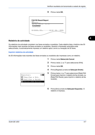 Verificar resultados de transmissão e estado de registo
GUIA DE USO 4-7
4
9 Prima a tecla OK.
Relatório de actividade
Os relatórios de actividade consistem nos faxes enviados e recebidos. Cada relatório lista o histórico das 50
informações mais recentes de faxes enviados ou recebidos. Quando a impressão automática está
seleccionada, é automaticamente impresso um relatório após o envio ou recepção de 50 faxes.
Imprimir relatórios de actividade
As 50 informações mais recentes dos faxes enviados ou recebidos são impressas como um relatório.
1 Prima a tecla Status/Job Cancel.
2 Prima a tecla ou para seleccionar [FAX].
3 Prima a tecla OK.
4 Prima [Registar] (a tecla de Selecção Direita).
5 Prima a tecla ou para seleccionar [Relat.FAX
Enviar] para imprimir o relatório de fax enviado, ou
[Relat.FAX Receb.] para imprimir o relatório de fax
recebido.
6 Prima [Sim] (a tecla de Selecção Esquerda). O
relatório é impresso.
FAX RX Result Report
Completed
Registar: a b
1 Reg.Fax a Env.
2 Reg.Fax a Receb.
*********************3 Relat.FAX Enviar
 