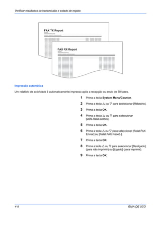 Verificar resultados de transmissão e estado de registo
4-8 GUIA DE USO
Impressão automática
Um relatório de actividade é automaticamente impresso após a recepção ou envio de 50 faxes.
1 Prima a tecla System Menu/Counter.
2 Prima a tecla ou para seleccionar [Relatório].
3 Prima a tecla OK.
4 Prima a tecla ou para seleccionar
[Defs.Relat.Admin].
5 Prima a tecla OK.
6 Prima a tecla ou para seleccionar [Relat.FAX
Enviar] ou [Relat.FAX Receb.].
7 Prima a tecla OK.
8 Prima a tecla ou para seleccionar [Desligado]
(para não imprimir) ou [Ligado] (para imprimir).
9 Prima a tecla OK.
FAX TX Report
FAX RX Report
 