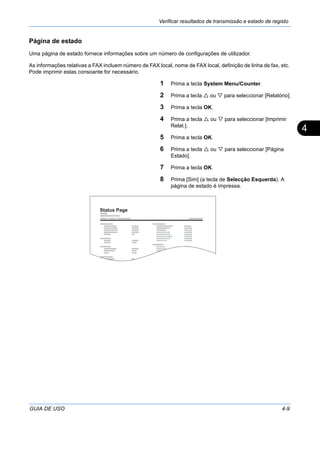 Verificar resultados de transmissão e estado de registo
GUIA DE USO 4-9
4
Página de estado
Uma página de estado fornece informações sobre um número de configurações de utilizador.
As informações relativas a FAX incluem número de FAX local, nome de FAX local, definição de linha de fax, etc.
Pode imprimir estas consoante for necessário.
1 Prima a tecla System Menu/Counter.
2 Prima a tecla ou para seleccionar [Relatório].
3 Prima a tecla OK.
4 Prima a tecla ou para seleccionar [Imprimir
Relat.].
5 Prima a tecla OK.
6 Prima a tecla ou para seleccionar [Página
Estado].
7 Prima a tecla OK.
8 Prima [Sim] (a tecla de Selecção Esquerda). A
página de estado é impressa.
Status Page
 