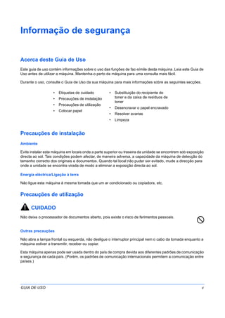 GUIA DE USO v
Informação de segurança
Acerca deste Guia de Uso
Este guia de uso contém informações sobre o uso das funções de fac-símile desta máquina. Leia este Guia de
Uso antes de utilizar a máquina. Mantenha-o perto da máquina para uma consulta mais fácil.
Durante o uso, consulte o Guia de Uso da sua máquina para mais informações sobre as seguintes secções.
Precauções de instalação
Ambiente
Evite instalar esta máquina em locais onde a parte superior ou traseira da unidade se encontrem sob exposição
directa ao sol. Tais condições podem afectar, de maneira adversa, a capacidade da máquina de detecção do
tamanho correcto dos originais e documentos. Quando tal local não puder ser evitado, mude a direcção para
onde a unidade se encontra virada de modo a eliminar a exposição directa ao sol.
Energia eléctrica/Ligação à terra
Não ligue esta máquina à mesma tomada que um ar condicionado ou copiadora, etc.
Precauções de utilização
CUIDADO
Não deixe o processador de documentos aberto, pois existe o risco de ferimentos pessoais.
Outras precauções
Não abra a tampa frontal ou esquerda, não desligue o interruptor principal nem o cabo da tomada enquanto a
máquina estiver a transmitir, receber ou copiar.
Esta máquina apenas pode ser usada dentro do país de compra devida aos diferentes padrões de comunicação
e segurança de cada país. (Porém, os padrões de comunicação internacionais permitem a comunicação entre
países.)
• Etiquetas de cuidado
• Precauções de instalação
• Precauções de utilização
• Colocar papel
• Substituição do recipiente do
toner e da caixa de resíduos de
toner
• Desencravar o papel encravado
• Resolver avarias
• Limpeza
 