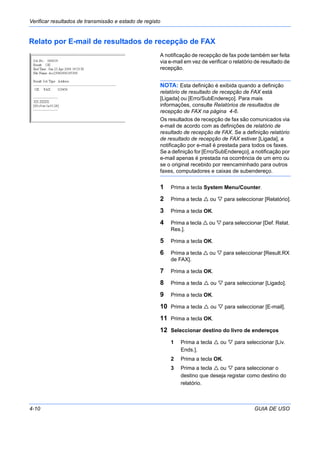 Verificar resultados de transmissão e estado de registo
4-10 GUIA DE USO
Relato por E-mail de resultados de recepção de FAX
A notificação de recepção de fax pode também ser feita
via e-mail em vez de verificar o relatório de resultado de
recepção.
NOTA: Esta definição é exibida quando a definição
relatório de resultado de recepção de FAX está
[Ligada] ou [Erro/SubEndereço]. Para mais
informações, consulte Relatórios de resultados de
recepção de FAX na página 4-6.
Os resultados de recepção de fax são comunicados via
e-mail de acordo com as definições de relatório de
resultado de recepção de FAX. Se a definição relatório
de resultado de recepção de FAX estiver [Ligada], a
notificação por e-mail é prestada para todos os faxes.
Se a definição for [Erro/SubEndereço], a notificação por
e-mail apenas é prestada na ocorrência de um erro ou
se o original recebido por reencaminhado para outros
faxes, computadores e caixas de subendereço.
1 Prima a tecla System Menu/Counter.
2 Prima a tecla ou para seleccionar [Relatório].
3 Prima a tecla OK.
4 Prima a tecla ou para seleccionar [Def. Relat.
Res.].
5 Prima a tecla OK.
6 Prima a tecla ou para seleccionar [Result.RX
de FAX].
7 Prima a tecla OK.
8 Prima a tecla ou para seleccionar [Ligado].
9 Prima a tecla OK.
10 Prima a tecla ou para seleccionar [E-mail].
11 Prima a tecla OK.
12 Seleccionar destino do livro de endereços
1 Prima a tecla ou para seleccionar [Liv.
Ends.].
2 Prima a tecla OK.
3 Prima a tecla ou para seleccionar o
destino que deseja registar como destino do
relatório.
 