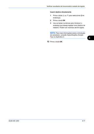 Verificar resultados de transmissão e estado de registo
GUIA DE USO 4-11
4
Inserir destino directamente
1 Prima a tecla ou para seleccionar [Entr.
endereço].
2 Prima a tecla OK.
3 Use as teclas numéricas para introduzir o
endereço que deseja registar como destino de
relatório. Podem ser inseridos até 64 dígitos.
NOTA: Para mais informações sobre a introdução
de caracteres, consulte Especificações (função
Fax) no Apêndice-3.
13 Prima a tecla OK.
 