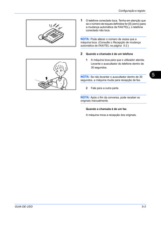 Configuração e registo
GUIA DE USO 5-3
5
1 O telefone conectado toca. Tenha em atenção que
se o número de toques definidos for [0] (zero) (para
a mudança automática de FAX/TEL), o telefone
conectado não toca.
NOTA: Pode alterar o número de vezes que a
máquina toca. (Consulte o Recepção de mudança
automática de FAX/TEL na página 5-2.)
2 Quando a chamada é de um telefone
1 A máquina toca para que o utilizador atenda.
Levante o auscultador do telefone dentro de
30 segundos.
NOTA: Se não levantar o auscultador dentro de 30
segundos, a máquina muda para recepção de fax.
2 Fale para a outra parte.
NOTA: Após o fim da conversa, pode receber os
originais manualmente.
Quando a chamada é de um fax
A máquina inicia a recepção dos originais.
 