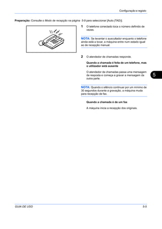 Configuração e registo
GUIA DE USO 5-5
5
Preparação: Consulte o Modo de recepção na página 5-9 para seleccionar [Auto.(TAD)].
1 O telefone conectado toca o número definido de
vezes.
NOTA: Se levantar o auscultador enquanto o telefone
ainda está a tocar, a máquina entre num estado igual
ao de recepção manual.
2 O atendedor de chamadas responde.
Quando a chamada é feita de um telefone, mas
o utilizador está ausente
O atendedor de chamadas passa uma mensagem
de resposta e começa a gravar a mensagem da
outra parte.
NOTA: Quando o silêncio continuar por um mínimo de
30 segundos durante a gravação, a máquina muda
para recepção de fax.
Quando a chamada é de um fax
A máquina inicia a recepção dos originais.
 