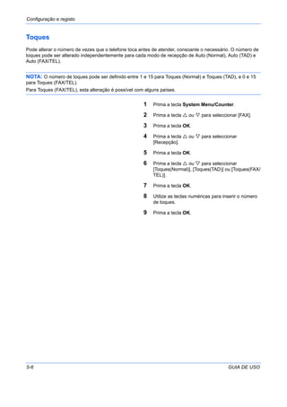 Configuração e registo
5-6 GUIA DE USO
Toques
Pode alterar o número de vezes que o telefone toca antes de atender, consoante o necessário. O número de
toques pode ser alterado independentemente para cada modo de recepção de Auto (Normal), Auto (TAD) e
Auto (FAX/TEL).
NOTA: O número de toques pode ser definido entre 1 e 15 para Toques (Normal) e Toques (TAD), e 0 e 15
para Toques (FAX/TEL).
Para Toques (FAX/TEL), esta alteração é possível com alguns países.
1 Prima a tecla System Menu/Counter.
2 Prima a tecla ou para seleccionar [FAX].
3 Prima a tecla OK.
4 Prima a tecla ou para seleccionar
[Recepção].
5 Prima a tecla OK.
6 Prima a tecla ou para seleccionar
[Toques(Normal)], [Toques(TAD)] ou [Toques(FAX/
TEL)].
7 Prima a tecla OK.
8 Utilize as teclas numéricas para inserir o número
de toques.
9 Prima a tecla OK.
 