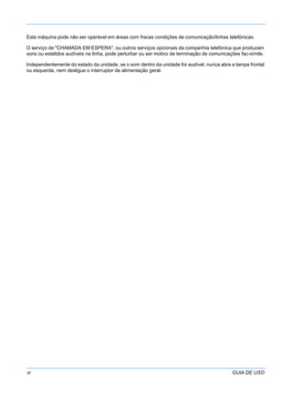 vi GUIA DE USO
Esta máquina pode não ser operável em áreas com fracas condições de comunicação/linhas telefónicas.
O serviço de "CHAMADA EM ESPERA", ou outros serviços opcionais da companhia telefónica que produzam
sons ou estalidos audíveis na linha, pode perturbar ou ser motivo de terminação de comunicações fac-símile.
Independentemente do estado da unidade, se o som dentro da unidade for audível, nunca abra a tampa frontal
ou esquerda, nem desligue o interruptor de alimentação geral.
 