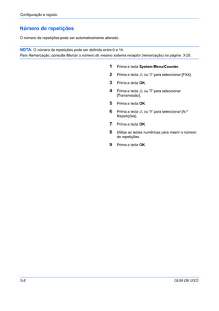 Configuração e registo
5-8 GUIA DE USO
Número de repetições
O número de repetições pode ser automaticamente alterado.
NOTA: O número de repetições pode ser definido entre 0 e 14.
Para Remarcação, consulte Marcar o número do mesmo sistema receptor (remarcação) na página 3-29.
1 Prima a tecla System Menu/Counter.
2 Prima a tecla ou para seleccionar [FAX].
3 Prima a tecla OK.
4 Prima a tecla ou para seleccionar
[Transmissão].
5 Prima a tecla OK.
6 Prima a tecla ou para seleccionar [N.º
Repetições].
7 Prima a tecla OK.
8 Utilize as teclas numéricas para inserir o número
de repetições.
9 Prima a tecla OK.
 
