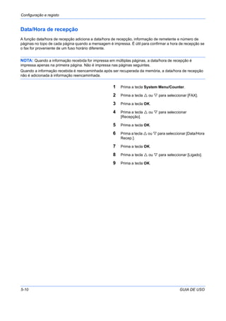 Configuração e registo
5-10 GUIA DE USO
Data/Hora de recepção
A função data/hora de recepção adiciona a data/hora de recepção, informação de remetente e número de
páginas no topo de cada página quando a mensagem é impressa. É útil para confirmar a hora de recepção se
o fax for proveniente de um fuso horário diferente.
NOTA: Quando a informação recebida for impressa em múltiplas páginas, a data/hora de recepção é
impressa apenas na primeira página. Não é impressa nas páginas seguintes.
Quando a informação recebida é reencaminhada após ser recuperada da memória, a data/hora de recepção
não é adicionada à informação reencaminhada.
1 Prima a tecla System Menu/Counter.
2 Prima a tecla ou para seleccionar [FAX].
3 Prima a tecla OK.
4 Prima a tecla ou para seleccionar
[Recepção].
5 Prima a tecla OK.
6 Prima a tecla ou para seleccionar [Data/Hora
Recep.].
7 Prima a tecla OK.
8 Prima a tecla ou para seleccionar [Ligado].
9 Prima a tecla OK.
 