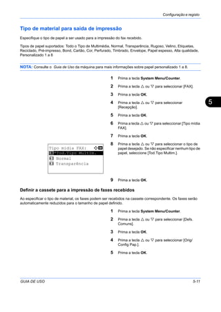 Configuração e registo
GUIA DE USO 5-11
5
Tipo de material para saída de impressão
Especifique o tipo de papel a ser usado para a impressão do fax recebido.
Tipos de papel suportados: Todo o Tipo de Multimédia, Normal, Transparência, Rugoso, Velino, Etiquetas,
Reciclado, Pré-impresso, Bond, Cartão, Cor, Perfurado, Timbrado, Envelope, Papel espesso, Alta qualidade,
Personalizado 1 a 8
NOTA: Consulte o Guia de Uso da máquina para mais informações sobre papel personalizado 1 a 8.
1 Prima a tecla System Menu/Counter.
2 Prima a tecla ou para seleccionar [FAX].
3 Prima a tecla OK.
4 Prima a tecla ou para seleccionar
[Recepção].
5 Prima a tecla OK.
6 Prima a tecla ou para seleccionar [Tipo mídia
FAX].
7 Prima a tecla OK.
8 Prima a tecla ou para seleccionar o tipo de
papel desejado. Se não especificar nenhum tipo de
papel, seleccione [Tod.Tipo Multim.].
9 Prima a tecla OK.
Definir a cassete para a impressão de faxes recebidos
Ao especificar o tipo de material, os faxes podem ser recebidos na cassete correspondente. Os faxes serão
automaticamente reduzidos para o tamanho de papel definido.
1 Prima a tecla System Menu/Counter.
2 Prima a tecla ou para seleccionar [Defs.
Comuns].
3 Prima a tecla OK.
4 Prima a tecla ou para seleccionar [Orig/
Config Pap.].
5 Prima a tecla OK.
Tipo mídia FAX: a b
*********************
2 Normal
3 Transparência
1 *Tod.Tipo Multim.
 