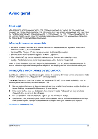 GUIA DE USO vii
Aviso geral
Aviso legal
NÃO SEREMOS RESPONSABILIZADOS POR PERDAS, PARCIAIS OU TOTAIS, DE DOCUMENTOS
QUANDO TAL PERDA SEJA CAUSADA POR DANOS DO SISTEMA DE FAX, ANOMALIAS, USO INDEVIDO
OU FACTORES EXTERNOS COMO FALHAS DE ELECTRICIDADE; OU POR PERDAS ECONÓMICAS OU
DE LUCROS COMO CAUSA DE OPORTUNIDADES PERDIDAS ATRIBUÍVEIS A CHAMADAS PERDIDAS
OU CONSEQUENTES MENSAGENS GRAVADAS.
Informação de marcas comerciais
• Microsoft, Windows, Windows NT, e Internet Explorer são marcas comerciais registadas da Microsoft
Corporation nos E.U.A. e outros países.
• Windows ME e Windows XP são marcas comerciais da Microsoft Corporation.
• Ethernet é uma marca comercial registada da Xerox Corporation.
• IBM e IBM PC-AT são marcas comerciais da International Business Machines Corporation.
• Adobe e Acrobat são marcas comerciais registadas da Adobe Systems Incorporated.
Todos os outros nomes de produtos e empresas presentes neste Guia de Uso são marcas comerciais ou
marcas comerciais registadas das respectivas empresas. As designações ™ e ® são omitidas neste guia.
INSTRUÇÕES IMPORTANTES DE SEGURANÇA
Quando usar o telefone, as seguintes precauções básicas de segurança devem ser sempre cumpridas de modo
a reduzir o risco de incêndio, choque eléctrico e lesões pessoais:
CUIDADO: Para reduzir o risco de incêndio, use somente N.º 26 AWG ou UL listado superior ou cabo de
alimentação de telecomunicações certificado pela CSA.
1 Não use este produto perto de água, por exemplo, perto de uma banheira, banca de cozinha, lavatório ou
tanque de água, numa cave húmida ou perto de uma piscina.
2 Evite usar o telefone (que não do tipo sem-fios) durante trovoada. Pode existir um risco remoto de
choque eléctrico proveniente do relâmpago.
3 Não use o telefone para denunciar uma fuga de gás nas imediações da fuga.
4 Apenas use o cabo de alimentação e baterias indicados neste manual. Não elimine as baterias com fogo.
Estas podem explodir. Verifique os regulamentos locais para instruções de eliminação especiais.
GUARDE ESTAS INSTRUÇÕES
 