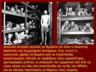 Αποτελεί ιστορικό γεγονός να θυμάστε ότι όταν ο Ανώτατος Διοικητής των Συμμαχικών Δυνάμεων, Στρ.  DWIGHT D. EISENHOWER  ,βρήκε τα θύματα από τα στρατόπεδα συγκέντρωσης, διέταξε να τραβήξουν όσες περισσότερες φωτογραφίες γινόταν, κι ανάγκασε τον γερμανικό λαό από τις γύρω πόλεις να πάει στα στρατόπεδα και να δει την ΦΡΙΚΗ, και σε κάποιες περιπτώσεις να θάψουν τους νεκρούς. 