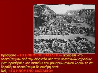 Πρόσφατα  «ΤΟ ΗΝΩΜΕΝΟ ΒΑΣΙΛΕΙΟ»  αφαίρεσε «το ολοκαύτωμα» από την διδακτέα ύλη των Βρετανικών σχολείων γιατί προσέβαλε «τα πιστεύω του μουσουλμανικού λαού» το ότι δηλαδή το ολοκαύτωμα δε συνέβη ποτέ. ΝΑΙ,  «ΤΟ ΗΝΩΜΕΝΟ ΒΑΣΙΛΕΙΟ» 