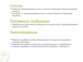 Слоган
 Неверное сформулирован слоган, который не передаёт общую концепцию
  продукта.
 Не яркий, не запоминающийся слоган, который теряется на фоне ему
  подобных.


Рекламное сообщение
 Разработанное рекламное сообщение не соответствует позиционированию
  продукта на рынке.


Анонсирование
 Неверно подобраны каналы коммуникации, которые не затрагивают
  целевую аудиторию.
 Неправильно выбраны механики при коммуникации с потребителем.
 Неверно подобрана локация размещения рекламного сообщения.
 