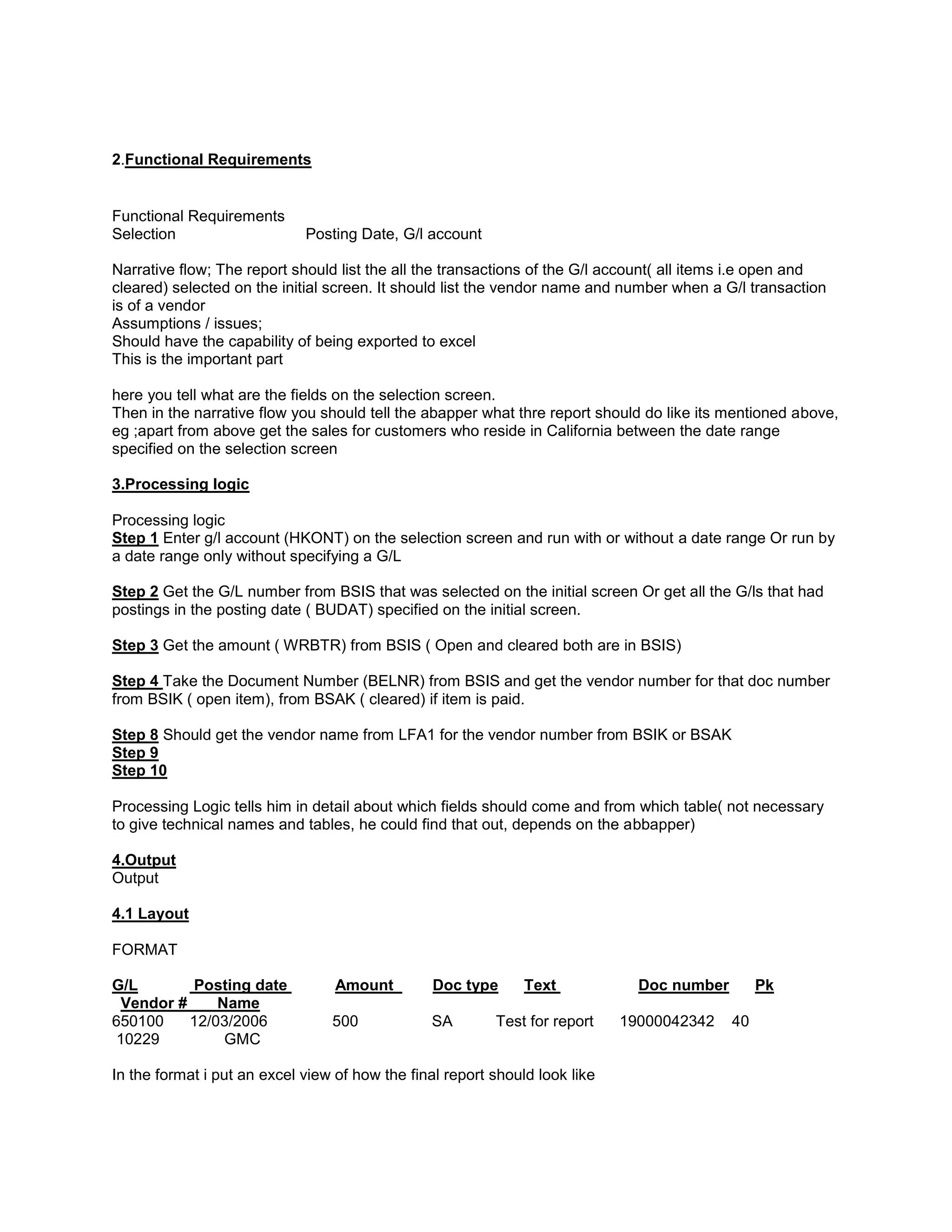 2.Functional Requirements


Functional Requirements
Selection                    Posting Date, G/l account

Narrative flow; The report should list the all the transactions of the G/l account( all items i.e open and
cleared) selected on the initial screen. It should list the vendor name and number when a G/l transaction
is of a vendor
Assumptions / issues;
Should have the capability of being exported to excel
This is the important part

here you tell what are the fields on the selection screen.
Then in the narrative flow you should tell the abapper what thre report should do like its mentioned above,
eg ;apart from above get the sales for customers who reside in California between the date range
specified on the selection screen

3.Processing logic

Processing logic
Step 1 Enter g/l account (HKONT) on the selection screen and run with or without a date range Or run by
a date range only without specifying a G/L

Step 2 Get the G/L number from BSIS that was selected on the initial screen Or get all the G/ls that had
postings in the posting date ( BUDAT) specified on the initial screen.

Step 3 Get the amount ( WRBTR) from BSIS ( Open and cleared both are in BSIS)

Step 4 Take the Document Number (BELNR) from BSIS and get the vendor number for that doc number
from BSIK ( open item), from BSAK ( cleared) if item is paid.

Step 8 Should get the vendor name from LFA1 for the vendor number from BSIK or BSAK
Step 9
Step 10

Processing Logic tells him in detail about which fields should come and from which table( not necessary
to give technical names and tables, he could find that out, depends on the abbapper)

4.Output
Output

4.1 Layout

FORMAT

G/L       Posting date            Amount         Doc type      Text            Doc number        Pk
 Vendor #     Name
650100    12/03/2006             500            SA        Test for report    19000042342    40
10229          GMC

In the format i put an excel view of how the final report should look like
 