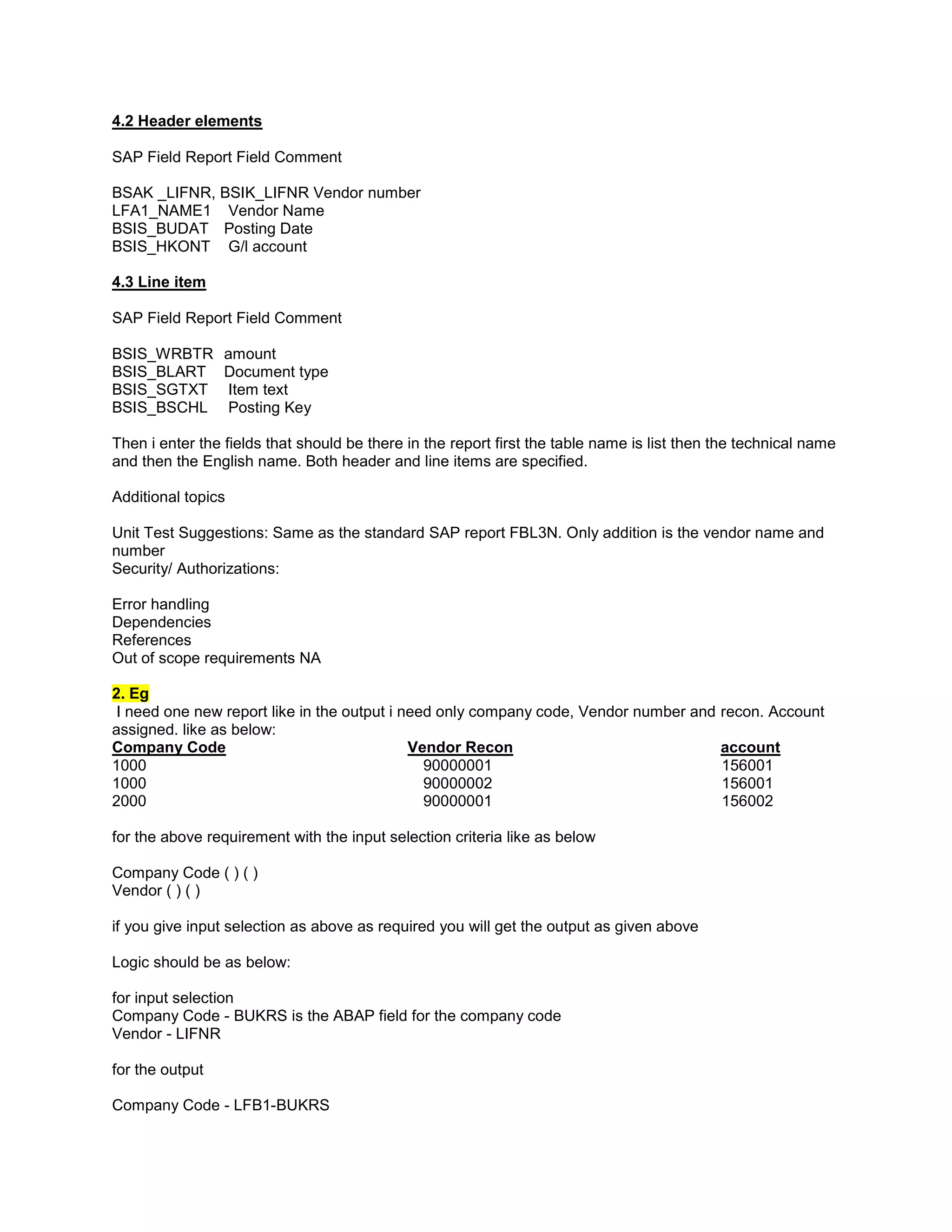 4.2 Header elements

SAP Field Report Field Comment

BSAK _LIFNR, BSIK_LIFNR Vendor number
LFA1_NAME1 Vendor Name
BSIS_BUDAT Posting Date
BSIS_HKONT G/l account

4.3 Line item

SAP Field Report Field Comment

BSIS_WRBTR       amount
BSIS_BLART       Document type
BSIS_SGTXT       Item text
BSIS_BSCHL       Posting Key

Then i enter the fields that should be there in the report first the table name is list then the technical name
and then the English name. Both header and line items are specified.

Additional topics

Unit Test Suggestions: Same as the standard SAP report FBL3N. Only addition is the vendor name and
number
Security/ Authorizations:

Error handling
Dependencies
References
Out of scope requirements NA

2. Eg
I need one new report like in the output i need only company code, Vendor number and         recon. Account
assigned. like as below:
Company Code                                Vendor Recon                                     account
1000                                          90000001                                       156001
1000                                          90000002                                       156001
2000                                          90000001                                       156002

for the above requirement with the input selection criteria like as below

Company Code ( ) ( )
Vendor ( ) ( )

if you give input selection as above as required you will get the output as given above

Logic should be as below:

for input selection
Company Code - BUKRS is the ABAP field for the company code
Vendor - LIFNR

for the output

Company Code - LFB1-BUKRS
 