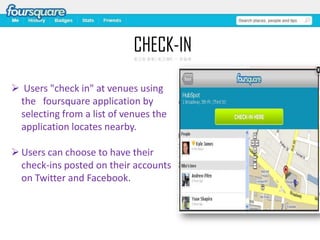 CHECK-IN
 Users "check in" at venues using
the foursquare application by
selecting from a list of venues the
application locates nearby.
 Users can choose to have their
check-ins posted on their accounts
on Twitter and Facebook.

 