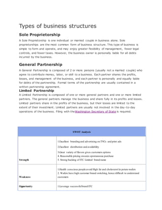 Types of business structures
Sole Proprietorship
A Sole Proprietorship is one individual or married couple in business alone. Sole
proprietorships are the most common form of business structure. This type of business is
simple to form and operate, and may enjoy greater flexibility of management, fewer legal
controls, and fewer taxes. However, the business owner is personally liable for all debts
incurred by the business.
General Partnership
A General Partnership is composed of 2 or more persons (usually not a married couple) who
agree to contribute money, labor, or skill to a business. Each partner shares the profits,
losses, and management of the business, and each partner is personally and equally liable
for debts of the partnership. Formal terms of the partnership are usually contained in a
written partnership agreement.
Limited Partnership
A Limited Partnership is composed of one or more general partners and one or more limited
partners. The general partners manage the business and share fully in its profits and losses.
Limited partners share in the profits of the business, but their losses are limited to the
extent of their investment. Limited partners are usually not involved in the day-to-day
operations of the business. Filing with theWashington Secretary of State is required.
SWOT Analysis
Strength
1.Excellent branding and advertising on TVCs and print ads
2.Excellent distribution and availability
3.Great variety of flavors gives customers options
4. Reasonable pricing ensures spontaneous purchase
5. Strong backing of ITC Limited brand name
Weakness
1.Health conscious people avoid High fat and cholesterol in potato wafers
2. Wafers have high customer brand switching, hence difficult to understand
customers
Opportunity 1.Leverage successfulbrand ITC
 