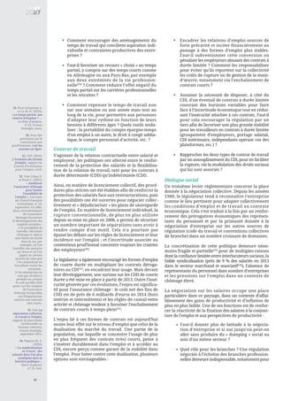 10
Contrat de travail
S’agissant de la relation contractuelle entre salarié et
employeur, les politiques ont alterné entre le renfor-
cement de la protection des salariés et la flexibilisa-
tion de la relation de travail, tant pour les contrats à
durée déterminée (CDD) qu’indéterminée (CDI).
Ainsi, en matière de licenciement collectif, des procé-
dures plus strictes ont été établies afin de renforcer la
protection des salariés face aux restructurations, puis
des possibilités ont été ouvertes pour négocier collec-
tivement et « déjudiciariser » les plans de sauvegarde
de l’emploi. En matière de licenciement individuel, la
rupture conventionnelle, de plus en plus utilisée
depuis sa mise en place en 2008, a permis de sécuriser
un nombre important de séparations sans avoir à
rendre compte d’un motif. Cela n’a pourtant pas
épuisé les débats sur les règles de licenciement et leur
incidence sur l’emploi ; et l’incertitude associée au
contentieux prud’homal concentre toujours les craintes
des employeurs[30]
.
Le législateur a également encouragé les formes d’emploi
de courte durée en multipliant les contrats déroga-
toires au CDI[31]
, en encadrant leur usage. Mais devant
leur développement, une surtaxe sur les CDD de courte
durée a été mise en place à partir de 2013. Outre l’insé-
curité générée par ces évolutions, l’enjeu est significa-
tif pour l’assurance chômage : le coût net des fins de
CDD est de près de 6 milliards d’euros en 2014 (hors
intérim et intermittents) et les règles de cumul entre
activité et chômage tendent à favoriser l’enchaînement
de contrats courts à temps plein[32]
.
L’enjeu lié à ces formes de contrats est aujourd’hui
moins leur effet sur le niveau d’emploi que celui de la
dualisation du marché du travail. Une partie de la
population, sur laquelle se concentre l’usage de plus
en plus fréquent des contrats (très) courts, peine à
s’insérer durablement dans l’emploi et à accéder au
CDI, encore perçu comme garant de la stabilité dans
l’emploi. Pour lutter contre cette dualisation, plusieurs
options sont envisageables :
Dialogue social
Un troisième levier règlementaire concerne la place
donnée à la négociation collective. Depuis les années
1980, le législateur tend à reconnaître l’entreprise
comme le lieu pertinent pour adapter collectivement
les conditions d’emploi et de travail au contexte
économique. Cela s’est traduit à la fois par un renfor-
cement des prérogatives économiques des représen-
tants du personnel et par la primauté donnée à la
négociation d’entreprise sur les autres sources de
régulation (code du travail et conventions collectives
de branche) dans un nombre croissant de domaines.
La concrétisation de cette politique demeure néan-
moins fragile et partielle[33]
pour de multiples raisons
dont la confiance limitée entre interlocuteurs sociaux, la
faible syndicalisation (près de 9 % des salariés en 2013
dans le secteur marchand et associatif[34]
), l’absence de
représentants du personnel dans nombre d’entreprises
et les pressions sur l’emploi dans un contexte de
chômage élevé.
La négociation sur les salaires occupe une place
particulière dans ce paysage, dans un contexte d’affai-
blissement des gains de productivité et d’inflation de
plus en plus faible. Une de ses fonctions est de renfor-
cer la réactivité de la fixation des salaires à la conjonc-
ture de l’emploi et aux perspectives de productivité :
Comment encourager des aménagements du
temps de travail qui concilient aspiration indi-
viduelle et contraintes productives des entre-
prises ?
Faut-il favoriser un recours « choisi » au temps
partiel, y compris sur des temps courts comme
en Allemagne ou aux Pays-Bas, par exemple
aux deux extrémités de la vie profession-
nelle[29]
? Comment réduire l’effet négatif du
temps partiel sur les carrières professionnelles
et les retraites ?
Comment repenser le temps de travail non
sur une semaine ou une année mais tout au
long de la vie, pour permettre aux personnes
d’adapter leur rythme en fonction de leurs
besoins à différents âges ? Quels outils mobi-
liser : la portabilité du compte épargne-temps
d’un emploi à un autre, le droit à congé sabba-
tique, le compte personnel d’activité, etc. ?
•
29. Brun-Schammé A.
et Le Ru N. (2016),
« Le temps partiel, une
réserve d’emplois ? » ,
La Note d’analyse,
n° 45, France
Stratégie, mars.
30. Pour des
précisions sur le
contentieux aux
prud’hommes, voir les
annexes en ligne.
31. COE (2014),
L’évolution des formes
d’emploi, rapport du
Conseil d’orientation
pour l’emploi, avril.
32. Voir Cahuc P.
et Prost C. (2015),
« Améliorer
l’assurance chômage
pour limiter
l’instabilité de
l’emploi », Les notes
du Conseil d’analyse
économique, n° 24,
septembre. En effet,
deux caractéristiques
de l’assurance
chômage favorisent
le développement des
emplois instables :
1/ la possibilité de
cumuler allocation
chômage et salaire
sans limite de durée
dans le cas, par
exemple, où l’on
travaille une semaine
sur deux et où l’on
gagne un revenu
proche de celui que
l’on obtiendrait en
travaillant toutes les
semaines ;
2/ les entreprises ne
sont pas incitées à
prendre en compte
le coût qu’elles font
peser sur les comptes
de l’assurance
chômage lorsqu’elles
ont fréquemment
recours aux contrats
très courts.
33. Voir La
négociation collective,
le travail et l’emploi,
rapport de Jean-Denis
Combrexelle au
Premier ministre,
France Stratégie,
septembre 2015.
34. Pignoni M.-T.
(2016),
« La syndicalisation
en France : des
salariés deux fois plus
syndiqués dans la
fonction publique »,
Dares Analyses,
n° 25, mai.
Encadrer les relations d’emploi sources de
forte précarité et inciter financièrement au
passage à des formes d’emploi plus stables.
Faut-il subventionner cette conversion ou
pénaliser les employeurs abusant des contrats à
durée limitée ? Comment les responsabiliser
pour éviter qu’ils reportent sur la collectivité
les coûts de rupture ou de gestion de la main-
d’œuvre, notamment via l’enchaînement de
contrats courts ?
Assumer la nécessité de disposer, à côté du
CDI, d’un éventail de contrats à durée limitée
couvrant des horizons variables pour faire
face à l’incertitude économique tout en rédui-
sant l’insécurité attachée à ces contrats. Faut-il
pour cela encourager la régulation par un
tiers afin de favoriser une plus grande stabilité
pour les travailleurs en contrats à durée limitée
(groupement d’employeurs, portage salarial,
CDI intérimaire, indépendants opérant via des
plateformes, etc.) ?
Rapprocher les deux types de contrat de travail
par un assouplissement du CDI, pour en faciliter
la rupture, via la modulation des droits sociaux
qui lui sont associés ?
•
•
Faut-il donner plus de latitude à la négocia-
tion d’entreprise et si oui jusqu’où peut-on
aller sans produire du « dumping » social au
sein d’un même secteur ?
Quel rôle pour les branches ? Une régulation
négociée à l’échelon des branches profession-
nelles demeure indispensable, notamment pour
•
•
•
•
•
 