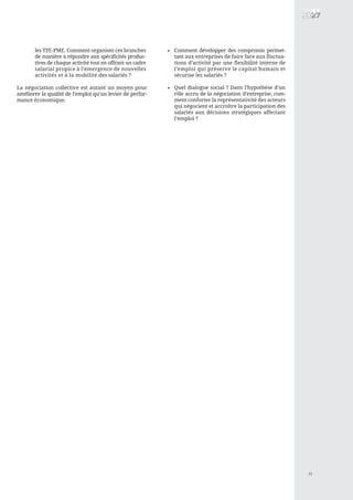 11
La négociation collective est autant un moyen pour
améliorer la qualité de l’emploi qu’un levier de perfor-
mance économique.
•les TPE-PME. Comment organiser ces branches
de manière à répondre aux spécificités produc-
tives de chaque activité tout en offrant un cadre
salarial propice à l’émergence de nouvelles
activités et à la mobilité des salariés ?
Comment développer des compromis permet-
tant aux entreprises de faire face aux fluctua-
tions d’activité par une flexibilité interne de
l’emploi qui préserve le capital humain et
sécurise les salariés ?
Quel dialogue social ? Dans l’hypothèse d’un
rôle accru de la négociation d’entreprise, com-
ment conforter la représentativité des acteurs
qui négocient et accroître la participation des
salariés aux décisions stratégiques affectant
l’emploi ?
•
 