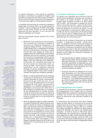 Le salaire minimum a certes limité les inégalités
salariales et contribué à la qualité de l’emploi, mais
son effet sur la pauvreté des actifs est plus incertain[21]
dès lors qu’une fraction importante de la population
se retrouve sans emploi ou à temps partiel contraint.
La politique d’exonération de cotisations employeurs
initiée dans les années 1990 a eu un effet positif sur
l’emploi[22]
mais la combinaison du SMIC et des allège-
ments n’a pas permis d’éviter un taux de chômage
important des peu qualifiés, et son coût pour les
finances publiques est croissant.
Dès lors trois grandes options peuvent être envisa-
gées à l’avenir.
Les politiques d’incitations à l’emploi
Ces options sur l’équilibre entre revenu et coût du
travail doivent également s’articuler avec les disposi-
tifs incitant à la reprise d’activité. La prime pour
l’emploi (PPE) instaurée en 2001 et le RSA activité
créé en 2009 – qui fusionnent à compter de janvier
2016 en une prime d’activité – visent à la fois à lutter
contre la pauvreté des travailleurs modestes et à
inciter les chômeurs à retrouver un emploi. Le coût
de ces dispositifs est relativement stable, autour de
4 milliards d’euros, mais le RSA activité était marqué
par un taux de recours faible (un peu plus de 30 %
contre près de 100 % pour la PPE déclenchée automa-
tiquement par les services fiscaux)[24]
.
Les effets de ces incitations financières sur la reprise
d’emploi – à temps plein ou partiel – restent incer-
tains : ils semblent concerner surtout les femmes et
dépendent fortement de la configuration familiale[25]
.
Ces résultats s’expliquent notamment par les faibles
montants perçus et par le fait que le principal frein
au retour à l’emploi pour nombre de bénéficiaires de
minima sociaux relève de contraintes familiales ou
de raisons de santé[26]
.
L’accompagnement vers l’emploi
Le troisième levier financier concerne les dispositifs
d’accompagnement vers l’emploi, dans un contexte
d’augmentation des transitions et notamment de recours
croissant aux contrats de courte durée qui multi-
plient les alternances entre périodes d’emploi et de
chômage.
La sécurisation des transitions entre deux emplois
repose sur deux piliers, le versement d’un revenu de
remplacement en cas de perte d’emploi et l’accompa-
gnement des chômeurs. Depuis 1984 et la création
d’un régime spécifique de solidarité, les règles d’indem-
nisation du chômage ont connu trois modifications
d’ampleur : la mise en œuvre en 1992 d’une alloca-
tion dégressive avec l’ancienneté au chômage, dégres-
sivité supprimée en 2000 ; l’uniformisation des critères
d’accès à l’assurance chômage, à partir de 2009 ; et la
conservation des droits d’indemnisation non utilisés
en cas de reprise d’activité (droits rechargeables), depuis
2014.
21. Voir les rapports
annuels du groupe
d’experts sur le SMIC.
22. Les premiers
allégements des années
1990 auraient créé ou
sauvegardé entre 200 000
et 400 000 emplois. Voir
Nouveau C. et Ourliac B.
(2012), « Les allègements
de cotisations sociales
patronales sur les bas
salaires en France de 1993
à 2009 », Document
d’étude, n° 169, Dares,
février ; France Stratégie
(2015), « Les politiques
d’exonérations générales
de cotisations sociales
employeurs », Note
d’étape des travaux du
comité de suivi des aides
publiques aux entreprises,
juillet.
23. Voir la note 2017-2027
« Compétitivité : que
reste-t-il à faire ? », France
Stratégie, mars 2016.
24. Les débuts de la prime
d’activité sont encoura-
geants puisque depuis le
1er
janvier 2016 plus de
3,8 millions de personnes
auraient bénéficié du
dispositif (sur 5,6 millions
d’éligibles).
25. Danzin E. et Simonnet
V. (2014),
« L’effet du RSA
sur le taux de retour à
l’emploi des allocataires »,
Économie et statistique,
n° 467-468.
26. Deroyon T., Hennion M.,
Maigne G. et Ricroch L.
(2009), « L’influence des
incitations financières sur
le retour à l’emploi des
allocataires de minima
sociaux », Document de
travail, n° 90, DREES.
8
Maintenir cette combinaison d’instruments,
sans s’interdire de continuer à modifier le
montant et le ciblage des allègements à la
charge du budget de l’État. La conversion du
Crédit d’impôt pour la compétitivité et l’emploi
(CICE) en réduction de cotisations sociales
s’inscrit dans cette logique, de même que le
remplacement des exonérations par des baisses
définitives des taux de cotisation. Les marges
de manœuvre sont cependant réduites. D’une
part, la situation tendue des finances publiques
oblige à faire des arbitrages entre dépenses ;
d’autre part, les cotisations patronales de
sécurité sociale sont désormais nulles au
niveau du SMIC. Faut-il mettre en place des
exonérations sur les cotisations assurance
chômage ou retraite complémentaire ? Sur la
taxe d’apprentissage ? Faut-il aller au-delà et
exonérer une partie des cotisations salariales ?
Réviser le mode de financement de la protection
sociale pour le faire porter sur de nouvelles
assiettes (ensemble du revenu, consommation,
émissions de gaz à effet de serre, etc.) et
baisser à terme les prélèvements sur le travail.
La logique de cette option, qui pourrait se
superposer ou se substituer partiellement à la
précédente, ne serait pas de cibler telle ou
telle catégorie de salaires mais, en contrepar-
tie d’un élargissement de l’assiette de finan-
cement de la protection sociale, de réduire le
coût du travail pour tous les niveaux de quali-
fication, en particulier en vue de renforcer la
compétitivité[23]
.
Revoir les objectifs assignés au salaire minimum.
Les règles de fixation du salaire minimum vise-
raient en priorité le soutien à l’emploi peu qua-
lifié, ce qui pourrait conduire à le différencier
selon l’âge ou le territoire, voire selon les bran-
ches d’activité. Parallèlement, la lutte contre
la pauvreté et les inégalités de revenus serait
en priorité assignée au système socio-fiscal
(prime d’activité, crédit d’impôt, prestations
sociales, etc.). Le Royaume-Uni et l’Allemagne,
qui s’inscrivaient dans cette logique, se sont
engagés cependant depuis deux ans dans une
démarche de revalorisation de leur salaire
minimum.
•
Faut-il poursuivre la logique consistant à com-
pléter les plus faibles revenus salariaux par des
allocations financées sur fonds publics ? Com-
ment alors paramétrer ces dispositifs pour favo-
riser un plus fort recours (niveau, automaticité,
individualisation, mensualisation, etc.) et la
création d’emplois de qualité ?
Comment articuler (ou redéployer) ces incita-
tions financières avec des aides permettant
de lever les freins périphériques à l’emploi ou
la formation : transport, garde d’enfants, état
de santé, etc. ? Le compte personnel d’activité
peut-il être mobilisé pour un meilleur ciblage
des aides personnalisées afin d’encourager la
reprise d’emploi ?
•
•
•
•
 