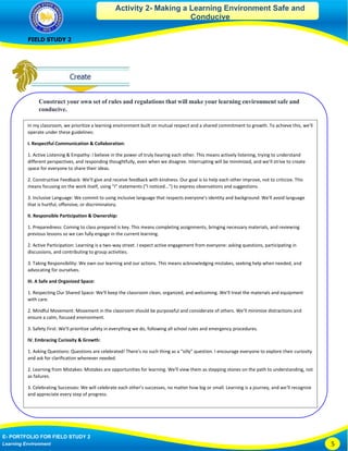Activity 2- Making a Learning Environment Safe and
Conducive
FIELD STUDY 2
E- PORTFOLIO FOR FIELD STUDY 2
Learning Environment 5
Construct your own set of rules and regulations that will make your learning environment safe and
conducive.
In my classroom, we prioritize a learning environment built on mutual respect and a shared commitment to growth. To achieve this, we'll
operate under these guidelines:
I. Respectful Communication & Collaboration:
1. Active Listening & Empathy: I believe in the power of truly hearing each other. This means actively listening, trying to understand
different perspectives, and responding thoughtfully, even when we disagree. Interrupting will be minimized, and we’ll strive to create
space for everyone to share their ideas.
2. Constructive Feedback: We'll give and receive feedback with kindness. Our goal is to help each other improve, not to criticize. This
means focusing on the work itself, using "I" statements ("I noticed...") to express observations and suggestions.
3. Inclusive Language: We commit to using inclusive language that respects everyone's identity and background. We'll avoid language
that is hurtful, offensive, or discriminatory.
II. Responsible Participation & Ownership:
1. Preparedness: Coming to class prepared is key. This means completing assignments, bringing necessary materials, and reviewing
previous lessons so we can fully engage in the current learning.
2. Active Participation: Learning is a two-way street. I expect active engagement from everyone: asking questions, participating in
discussions, and contributing to group activities.
3. Taking Responsibility: We own our learning and our actions. This means acknowledging mistakes, seeking help when needed, and
advocating for ourselves.
III. A Safe and Organized Space:
1. Respecting Our Shared Space: We'll keep the classroom clean, organized, and welcoming. We'll treat the materials and equipment
with care.
2. Mindful Movement: Movement in the classroom should be purposeful and considerate of others. We’ll minimize distractions and
ensure a calm, focused environment.
3. Safety First: We'll prioritize safety in everything we do, following all school rules and emergency procedures.
IV. Embracing Curiosity & Growth:
1. Asking Questions: Questions are celebrated! There's no such thing as a "silly" question. I encourage everyone to explore their curiosity
and ask for clarification whenever needed.
2. Learning from Mistakes: Mistakes are opportunities for learning. We'll view them as stepping stones on the path to understanding, not
as failures.
3. Celebrating Successes: We will celebrate each other's successes, no matter how big or small. Learning is a journey, and we'll recognize
and appreciate every step of progress.
These guidelines are not just a list of rules, but a framework for creating a positive and productive learning community where every
student feels safe, respected, and empowered to reach their full potential. We'll discuss and refine them together throughout the year
to ensure they remain relevant and effective.
 