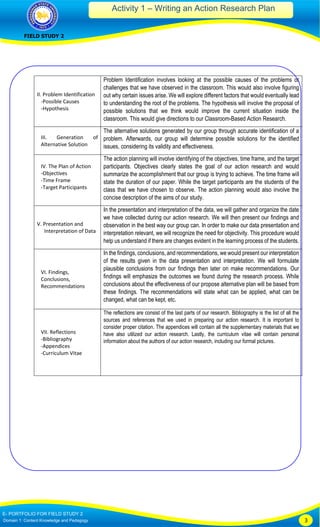 Activity 1 – Writing an Action Research Plan
FIELD STUDY 2
E- PORTFOLIO FOR FIELD STUDY 2
Domain 1: Content Knowledge and Pedagogy 3
II. Problem Identification
-Possible Causes
-Hypothesis
Problem Identification involves looking at the possible causes of the problems or
challenges that we have observed in the classroom. This would also involve figuring
out why certain issues arise. We will explore different factors that would eventually lead
to understanding the root of the problems. The hypothesis will involve the proposal of
possible solutions that we think would improve the current situation inside the
classroom. This would give directions to our Classroom-Based Action Research.
III. Generation of
Alternative Solution
The alternative solutions generated by our group through accurate identification of a
problem. Afterwards, our group will determine possible solutions for the identified
issues, considering its validity and effectiveness.
IV. The Plan of Action
-Objectives
-Time Frame
-Target Participants
The action planning will involve identifying of the objectives, time frame, and the target
participants. Objectives clearly states the goal of our action research and would
summarize the accomplishment that our group is trying to achieve. The time frame will
state the duration of our paper. While the target participants are the students of the
class that we have chosen to observe. The action planning would also involve the
concise description of the aims of our study.
V. Presentation and
Interpretation of Data
In the presentation and interpretation of the data, we will gather and organize the date
we have collected during our action research. We will then present our findings and
observation in the best way our group can. In order to make our data presentation and
interpretation relevant, we will recognize the need for objectivity. This procedure would
help us understand if there are changes evident in the learning process of the students.
VI. Findings,
Conclusions,
Recommendations
In the findings, conclusions, and recommendations, we would present our interpretation
of the results given in the data presentation and interpretation. We will formulate
plausible conclusions from our findings then later on make recommendations. Our
findings will emphasize the outcomes we found during the research process. While
conclusions about the effectiveness of our propose alternative plan will be based from
these findings. The recommendations will state what can be applied, what can be
changed, what can be kept, etc.
VII. Reflections
-Bibliography
-Appendices
-Curriculum Vitae
The reflections are consist of the last parts of our research. Bibliography is the list of all the
sources and references that we used in preparing our action research. It is important to
consider proper citation. The appendices will contain all the supplementary materials that we
have also utilized our action research. Lastly, the curriculum vitae will contain personal
information about the authors of our action research, including our formal pictures.
 
