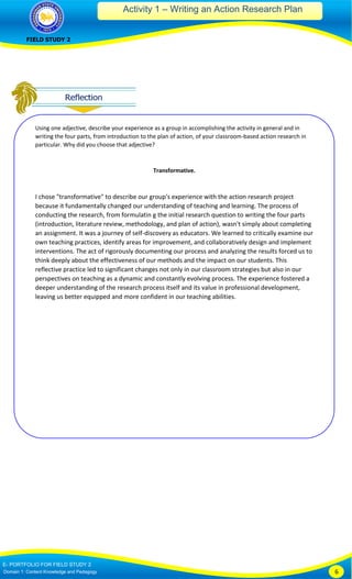 Activity 1 – Writing an Action Research Plan
FIELD STUDY 2
E- PORTFOLIO FOR FIELD STUDY 2
Domain 1: Content Knowledge and Pedagogy 6
Using one adjective, describe your experience as a group in accomplishing the activity in general and in
writing the four parts, from introduction to the plan of action, of your classroom-based action research in
particular. Why did you choose that adjective?
Transformative.
I chose "transformative" to describe our group's experience with the action research project
because it fundamentally changed our understanding of teaching and learning. The process of
conducting the research, from formulatin g the initial research question to writing the four parts
(introduction, literature review, methodology, and plan of action), wasn't simply about completing
an assignment. It was a journey of self-discovery as educators. We learned to critically examine our
own teaching practices, identify areas for improvement, and collaboratively design and implement
interventions. The act of rigorously documenting our process and analyzing the results forced us to
think deeply about the effectiveness of our methods and the impact on our students. This
reflective practice led to significant changes not only in our classroom strategies but also in our
perspectives on teaching as a dynamic and constantly evolving process. The experience fostered a
deeper understanding of the research process itself and its value in professional development,
leaving us better equipped and more confident in our teaching abilities.
 