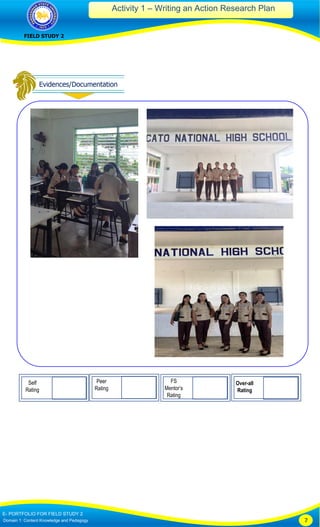 Activity 1 – Writing an Action Research Plan
FIELD STUDY 2
E- PORTFOLIO FOR FIELD STUDY 2
Domain 1: Content Knowledge and Pedagogy 7
Self
Rating
Peer
Rating
FS
Mentor’s
Rating
Over-all
Rating
 