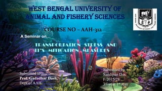 WEST BENGAL UNIVERSITY OF
ANIMAL AND FISHERY SCIENCES
COURSE NO – AAH-312
A Seminar on…
TRANSPORTATION STRESS AND
IT’S MITIGATION MEASURES
Submitted to –
Prof. Gadadhar Dash,
Dept of AAH
Submitted by –
Sandipan Das
F/2015/28
3rd year 1st sem
 