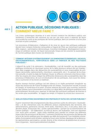 10
AXE 5
ACTION PUBLIQUE, DÉCISIONS PUBLIQUES :
COMMENT MIEUX FAIRE ?
Les crises systémiques récentes et à venir doivent conduire les décideurs publics non
seulement à rechercher des solutions au cas par cas mais aussi à repenser de façon
structurelle les outils et les pratiques de l’action publique, dans un contexte à la fois plus
incertain et plus complexe.
Les processus d’élaboration, d’adoption et de mise en œuvre des politiques publiques
doivent tenir compte d’attentes renouvelées à l’égard de l’État, qui constituent autant de
déﬁs majeurs : participation démocratique, transition écologique, développement écono-
mique et cohésion sociale. De façon transversale, l’enjeu est de concilier la soutenabilité
de l’action publique dans toutes ces dimensions.
COMMENT INTÉGRER SYSTÉMATIQUEMENT LES DIMENSIONS ÉCONOMIQUES, SOCIALES,
ENVIRONNEMENTALES, TERRITORIALES DANS LA FABRIQUE DE NOS POLITIQUES
PUBLIQUES ?
L’objectif du cycle 2 du séminaire « Soutenabilités » est de travailler sur des politiques
publiques existantes en réunissant autour de la table plusieurs acteurs de ces champs :
ceux déjà engagés dans des démarches de soutenabilités et ceux responsables de poli-
tiques sectorielles (administratifs, chercheurs, associatifs, etc.). En partant de la situa-
tion actuelle, et selon la règle de Chatham House, la réflexion commune cherchera à iden-
tiﬁer les moyens de mieux intégrer les différentes dimensions des soutenabilités dans les
processus d’élaboration, de suivi et d’évaluation de ces politiques, mais aussi les obsta-
cles à surmonter et les leviers à mobiliser.
Quatre champs d’action publique ont été retenus à ce stade permettant d’exploiter au
mieux les ressources de France Stratégie et de son réseau : la protection sociale, le travail
et l’emploi, le numérique et la santé. D’autres séances de travail, plus ouvertes, porteront
sur des thèmes moins directement articulés à un objet déﬁni de politiques publiques mais
potentiellement féconds pour repenser la fabrique des politiques publiques de manière à
les rendre plus soutenables : le rapport au temps, à l’espace ou encore aux ressources.
QUELLES ÉVOLUTIONS SOUHAITABLES DES PRATIQUES ET OUTILS DE L’ACTION PUBLIQUE ?
À partir notamment des enseignements des deux premiers cycles du séminaire « Soutenabi-
lités », et des interactions avec les différents acteurs (représentants des territoires, des
administrations, partenaires sociaux, think tanks, chercheurs, etc.), il est prévu, dans une
dernière phase, d’esquisser des « pistes opérationnelles » portant sur la transformation de
l’action publique – son élaboration, sa mise en œuvre, son évaluation, voire son réexamen
(voir aussi point suivant) : quels outils mobiliser pour prendre en compte ces différents
enjeux dans les processus de décision ? comment transformer les processus de fabrique de
la loi et de l’action publique pour les adapter aux déﬁs de long terme ? Les modalités souhai-
tables d’articulation entre échelon national et local, entre formes classiques de la démocra-
tie représentative, participative, sociale, directe, et les initiatives de plateformes et conven-
tions citoyennes… seront particulièrement étudiées.
 